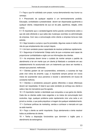 Técnicas de comunicação em acolhimento turístico
7 > Faça o que for solicitado com prazer, nunca demonstrando mau humor ou
cansaço.
8 > Preconceito de qualquer espécie é um terminantemente proibido.
Educação, cordialidade e prestatividade devem ser dispensadas igualmente a
qualquer cliente, independente de sua cor de pele, aparência, religião, entre
outros.
9 > É importante que o vendedor/agente tenha grande conhecimento sobre o
que ele está ofertando e que saiba das mudanças ocorridas na administração
da empresa. Com isso a comunicação entre cliente e empresa torna-se mais
estreita.
10 > Seja honesto e cumpra o que foi prometido. Algumas vezes é melhor dizer
não do que simplesmente não cumprir depois.
11 > Um bom vendedor possui capacidade de resolver problemas rapidamente.
12 > Segurança é fundamental. Esteja certo de que a empresa será capaz de
proporcionar confiabilidade e sigilo com as informações dos clientes.
13 > As empresas devem tomar o cuidado de manter sempre o padrão de
atendimento e ter em mente que um cliente já fidelizado e constante em seu
estabelecimento foi acostumado com um tratamento que deve ser mantido e,
sempre que possível, melhorado.
14 > Clientes gostam de ser surpreendidos, entretanto, a surpresa de hoje
pode virar rotina de amanhã. Logo, é importante sempre pensar em novos
meios de surpreender seus parceiros e reciclar o atendimento em busca de
constante melhoria.
15 > Clientes e vendedores possuem gostos diferentes e essas diferenças
devem ser respeitadas. O ideal é que cada vendedor já conheça seu cliente e
saiba o tipo de mercadoria que lhe agrada.
16 > É importante manter a identidade que conquistou a sua gama de cliente.
Cada dia os clientes estão mais exigentes e os meios de comunicação bem
evoluídos, logo, qualquer problema pode rapidamente virar uma carta a um
jornal ou revista, o que pode prejudicar a imagem de qualquer estabelecimento.
17 > Conhecer políticas de marketing, vendas e conhecer o mercado em que
se está inserido.
18 > Faça o cliente se sentir importante. Ouça atentamente e tente resolver
todos os problemas do cliente.
19 > Tenha a disposição funcionários que dominem o inglês para o
atendimento de estrangeiros.
13
Módulo 5 – Procedimentos administrativos em recepção
 