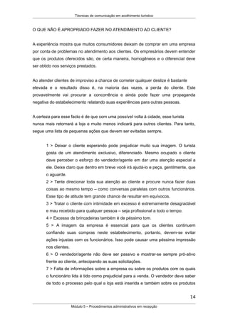 Técnicas de comunicação em acolhimento turístico
O QUE NÃO É APROPRIADO FAZER NO ATENDIMENTO AO CLIENTE?
A experiência mostra que muitos consumidores deixam de comprar em uma empresa
por conta de problemas no atendimento aos clientes. Os empresários devem entender
que os produtos oferecidos são, de certa maneira, homogêneos e o diferencial deve
ser obtido nos serviços prestados.
Ao atender clientes de improviso a chance de cometer qualquer deslize é bastante
elevada e o resultado disso é, na maioria das vezes, a perda do cliente. Este
provavelmente vai procurar a concorrência e ainda pode fazer uma propaganda
negativa do estabelecimento relatando suas experiências para outras pessoas.
A certeza para esse facto é de que com uma possível volta à cidade, esse turista
nunca mais retornará a loja e muito menos indicará para outros clientes. Para tanto,
segue uma lista de pequenas ações que devem ser evitadas sempre.
1 > Deixar o cliente esperando pode prejudicar muito sua imagem. O turista
gosta de um atendimento exclusivo, diferenciado. Mesmo ocupado o cliente
deve perceber o esforço do vendedor/agente em dar uma atenção especial a
ele. Deixe claro que dentro em breve você irá ajudá-lo e peça, gentilmente, que
o aguarde.
2 > Tente direcionar toda sua atenção ao cliente e procure nunca fazer duas
coisas ao mesmo tempo – como conversas paralelas com outros funcionários.
Esse tipo de atitude tem grande chance de resultar em equívocos.
3 > Tratar o cliente com intimidade em excesso é extremamente desagradável
e mau recebido para qualquer pessoa – seja profissional a todo o tempo.
4 > Excesso de brincadeiras também é de péssimo tom.
5 > A imagem da empresa é essencial para que os clientes continuem
confiando suas compras neste estabelecimento, portanto, devem-se evitar
ações injustas com os funcionários. Isso pode causar uma péssima impressão
nos clientes.
6 > O vendedor/agente não deve ser passivo e mostrar-se sempre pró-ativo
frente ao cliente, antecipando as suas solicitações.
7 > Falta de informações sobre a empresa ou sobre os produtos com os quais
o funcionário lida é tido como prejudicial para a venda. O vendedor deve saber
de todo o processo pelo qual a loja está inserida e também sobre os produtos
14
Módulo 5 – Procedimentos administrativos em recepção
 