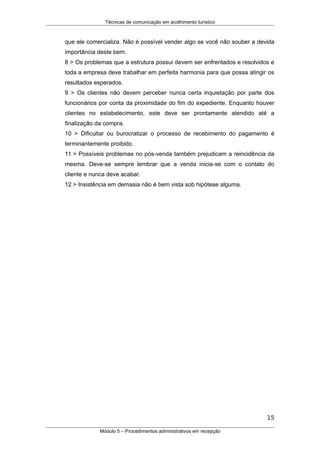 Técnicas de comunicação em acolhimento turístico
que ele comercializa. Não é possível vender algo se você não souber a devida
importância deste bem.
8 > Os problemas que a estrutura possui devem ser enfrentados e resolvidos e
toda a empresa deve trabalhar em perfeita harmonia para que possa atingir os
resultados esperados.
9 > Os clientes não devem perceber nunca certa inquietação por parte dos
funcionários por conta da proximidade do fim do expediente. Enquanto houver
clientes no estabelecimento, este deve ser prontamente atendido até a
finalização da compra.
10 > Dificultar ou burocratizar o processo de recebimento do pagamento é
terminantemente proibido.
11 > Possíveis problemas no pós-venda também prejudicam a reincidência da
mesma. Deve-se sempre lembrar que a venda inicia-se com o contato do
cliente e nunca deve acabar.
12 > Insistência em demasia não é bem vista sob hipótese alguma.
15
Módulo 5 – Procedimentos administrativos em recepção
 