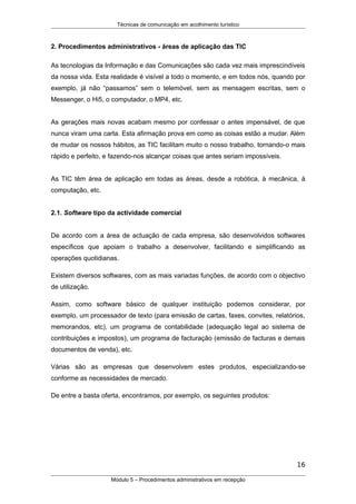 Técnicas de comunicação em acolhimento turístico
2. Procedimentos administrativos - áreas de aplicação das TIC
As tecnologias da Informação e das Comunicações são cada vez mais imprescindíveis
da nossa vida. Esta realidade é visível a todo o momento, e em todos nós, quando por
exemplo, já não “passamos” sem o telemóvel, sem as mensagem escritas, sem o
Messenger, o Hi5, o computador, o MP4, etc.
As gerações mais novas acabam mesmo por confessar o antes impensável, de que
nunca viram uma carta. Esta afirmação prova em como as coisas estão a mudar. Além
de mudar os nossos hábitos, as TIC facilitam muito o nosso trabalho, tornando-o mais
rápido e perfeito, e fazendo-nos alcançar coisas que antes seriam impossíveis.
As TIC têm área de aplicação em todas as áreas, desde a robótica, à mecânica, à
computação, etc.
2.1. Software tipo da actividade comercial
De acordo com a área de actuação de cada empresa, são desenvolvidos softwares
específicos que apoiam o trabalho a desenvolver, facilitando e simplificando as
operações quotidianas.
Existem diversos softwares, com as mais variadas funções, de acordo com o objectivo
de utilização.
Assim, como software básico de qualquer instituição podemos considerar, por
exemplo, um processador de texto (para emissão de cartas, faxes, convites, relatórios,
memorandos, etc), um programa de contabilidade (adequação legal ao sistema de
contribuições e impostos), um programa de facturação (emissão de facturas e demais
documentos de venda), etc.
Várias são as empresas que desenvolvem estes produtos, especializando-se
conforme as necessidades de mercado.
De entre a basta oferta, encontramos, por exemplo, os seguintes produtos:
16
Módulo 5 – Procedimentos administrativos em recepção
 