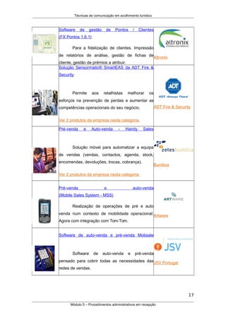 Técnicas de comunicação em acolhimento turístico
Software de gestão de Pontos / Clientes
(FX Pontos 1.6.1)
Para a fidelização de clientes. Impressão
de relatórios de análise, gestão de fichas de
cliente, gestão de prémios a atribuir.
Altronix
Solução Sensormatic® SmartEAS da ADT Fire &
Security
Permite aos retalhistas melhorar os
esforços na prevenção de perdas e aumentar as
competências operacionais do seu negócio.
Ver 2 produtos da empresa nesta categoria
ADT Fire & Security
Pré-venda e Auto-venda - Handy Sales
Solução móvel para automatizar a equipa
de vendas (vendas, contactos, agenda, stock,
encomendas, devoluções, trocas, cobrança).
Ver 2 produtos da empresa nesta categoria
Burótica
Pré-venda e auto-venda
(Mobile Sales System - MSS)
Realização de operações de pré e auto
venda num contexto de mobilidade operacional.
Agora com integração com Tom-Tom.
Artware
Software de auto-venda e pré-venda Mobsale
Software de auto-venda e pré-venda
pensado para cobrir todas as necessidades das
redes de vendas.
JSV Portugal
17
Módulo 5 – Procedimentos administrativos em recepção
 