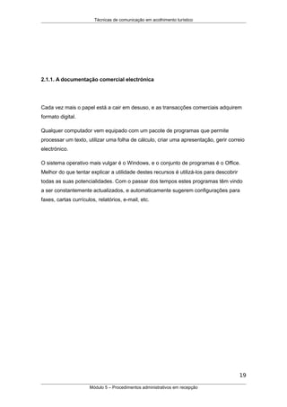 Técnicas de comunicação em acolhimento turístico
2.1.1. A documentação comercial electrónica
Cada vez mais o papel está a cair em desuso, e as transacções comerciais adquirem
formato digital.
Qualquer computador vem equipado com um pacote de programas que permite
processar um texto, utilizar uma folha de cálculo, criar uma apresentação, gerir correio
electrónico.
O sistema operativo mais vulgar é o Windows, e o conjunto de programas é o Office.
Melhor do que tentar explicar a utilidade destes recursos é utilizá-los para descobrir
todas as suas potencialidades. Com o passar dos tempos estes programas têm vindo
a ser constantemente actualizados, e automaticamente sugerem configurações para
faxes, cartas currículos, relatórios, e-mail, etc.
19
Módulo 5 – Procedimentos administrativos em recepção
 