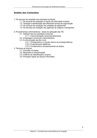 Técnicas de comunicação em acolhimento turístico
Âmbito dos Conteúdos
1. Os serviços de recepção nas empresas turísticas
1.1. Os serviços de recepção no sector da informação turística
1.2. Tipologia e identificação das diferentes formas de organização
1.3. Os serviços de recepção nas unidades de alojamento
1.4. Os serviços de recepção nas agências de viagens e transportes
2. Procedimentos administrativos - áreas de aplicação das TIC
2.1. Software tipo da actividade comercial
2.1.1. A documentação comercial electrónica
2.2. A linguagem comercial e administrativa;
2.3. A comunicação escrita e oral
2.3.1. O tratamento e o circuito interno da correspondência.
2.3.2. O atendimento telefónico
2.3.3. O tratamento e armazenamento de dados;
3. Técnicas de arquivo
3.1. Conceito e funções
3.2. Requisitos e caracterização
3.3. Critérios de classificação e arquivo
3.4. Principais regras de arquivo informático
.
2
Módulo 5 – Procedimentos administrativos em recepção
 