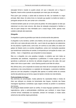 Técnicas de comunicação em acolhimento turístico
educação formal e resulta no quadro actual, em que o descuido com a língua é
flagrante, mesmo entre a parcela da população com maior grau de instrução.
Para quem quer começar, a saída está ao alcance da mão. Ler bastante é a regra
principal. Além disso, há vários livros no mercado que ajudam na tarefa de manter o
português sempre em dia, sem contar com o dicionário.
A Internet também pode ser um bom ponto de partida. Há várias páginas na rede que
relacionam os erros mais comuns, dão dicas de redacção empresarial e facilitam a
vida de quem deseja ter mais intimidade com a nossa língua. Enfim, apenas mais
cuidado e atenção são essenciais.
Ortografia
A ortografia é a parte da gramática que trata da correcta escrita das palavras.
A ortografia é uma narrativa, contém uma história, diz-nos quem são as palavras, de
onde vêm e por vezes até para onde vão – que é mais do que alguma vez saberemos
de nós próprios. A grafia evolui, como tudo, em contínuo ou aos saltos, às vezes com
golpes de Estado (como os acordos ortográficos), outras com revoluções populares
que transformam sanduíches em sandes, é enriquecida por corrupções às vezes com
sentido, ricas e imaginativas, que conquistam os seus espaços.
Mas se a ortografia vive uma perpétua mutação, é evidente que nem todas as
cambiantes são aceitáveis, imaginativas e justificáveis. E muitas surgem por pura
ignorância e pertencem ao domínio da calinada arrogante que não sabe, não quer
saber e tem raiva a quem sabe – como Goering quando ouvia falar de cultura.
Nos últimos anos, com a expansão do acesso aos meios de comunicação (do lado dos
produtores e dos consumidores) e a explosão de mensagens, o panorama mediático
poluiu-se com tais atropelos à ortografia (falo apenas no sentido estrito da correcta
escrita das palavras) que se tornou capaz de injectar a dúvida nos mais letrados.
Particularidades da língua
Nos domínios da comunicação, muitas palavras há, expressões feitas e modos de
dizer que reforçam as virtudes de transmissão das línguas, incutindo nas frases
mensagens figurativas e simbólicas cujas origens remotas se perdem no secretismo
dos tempos.
No português falado também assim se verifica. O nosso linguajar quotidiano é rico de
regionalismos, gírias e particularidades ortofónicas que conferem à nossa língua
corrente formas cristalizadas de expressão, sempre em recriação, e muitas vezes
extramuros das estritas regras gramaticais.
21
Módulo 5 – Procedimentos administrativos em recepção
 