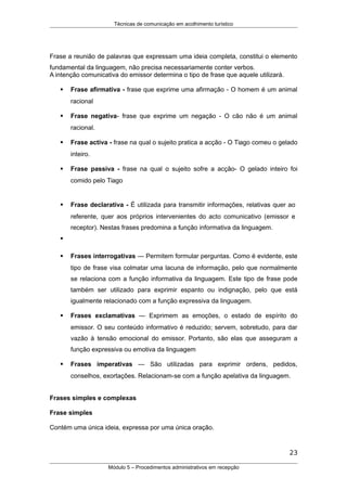 Técnicas de comunicação em acolhimento turístico
Frase a reunião de palavras que expressam uma ideia completa, constitui o elemento
fundamental da linguagem, não precisa necessariamente conter verbos.
A intenção comunicativa do emissor determina o tipo de frase que aquele utilizará.
 Frase afirmativa - frase que exprime uma afirmação - O homem é um animal
racional
 Frase negativa- frase que exprime um negação - O cão não é um animal
racional.
 Frase activa - frase na qual o sujeito pratica a acção - O Tiago comeu o gelado
inteiro.
 Frase passiva - frase na qual o sujeito sofre a acção- O gelado inteiro foi
comido pelo Tiago
 Frase declarativa - É utilizada para transmitir informações, relativas quer ao
referente, quer aos próprios intervenientes do acto comunicativo (emissor e
receptor). Nestas frases predomina a função informativa da linguagem.

 Frases interrogativas — Permitem formular perguntas. Como é evidente, este
tipo de frase visa colmatar uma lacuna de informação, pelo que normalmente
se relaciona com a função informativa da linguagem. Este tipo de frase pode
também ser utilizado para exprimir espanto ou indignação, pelo que está
igualmente relacionado com a função expressiva da linguagem.
 Frases exclamativas — Exprimem as emoções, o estado de espírito do
emissor. O seu conteúdo informativo é reduzido; servem, sobretudo, para dar
vazão à tensão emocional do emissor. Portanto, são elas que asseguram a
função expressiva ou emotiva da linguagem
 Frases imperativas — São utilizadas para exprimir ordens, pedidos,
conselhos, exortações. Relacionam-se com a função apelativa da linguagem.
Frases simples e complexas
Frase simples
Contém uma única ideia, expressa por uma única oração.
23
Módulo 5 – Procedimentos administrativos em recepção
 