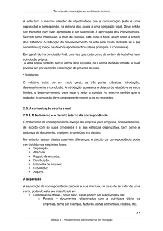 Técnicas de comunicação em acolhimento turístico
A acta tem o mesmo carácter de objectividade que a comunicação (esta é uma
exposição) e corresponde, na maioria dos casos a uma obrigação legal. Deve então
ser transcrita num livro apropriado e ser submetida à aprovação dos intervenientes.
Servem como introdução, o título da reunião, data, local e hora, assim como a ordem
dos trabalhos. A redacção do desenvolvimento da acta será muito facilitada se a (o)
secretária (o) tomou os devidos apontamentos (ideias principais e conclusões).
Em geral não há conclusão final, uma vez que cada ponto da ordem de trabalhos tem
conclusão própria.
A acta acaba portanto com o último facto exposto, ou a última decisão tomada, a qual
poderá ser, por exemplo a marcação da próxima reunião.
Relatórios
O relatório inclui, de um modo geral, as três partes clássicas: introdução,
desenvolvimento e conclusão. A Introdução apresenta o objecto do relatório e os seus
limites, o desenvolvimento deve levar o leitor a concluir no mesmo sentido que o
redactor. A conclusão deve simplesmente repetir a ou as respostas.
2.3. A comunicação escrita e oral
2.3.1. O tratamento e o circuito interno da correspondência
O tratamento da correspondência diverge de empresa para empresa, nomeadamente,
de acordo com as suas dimensões e a sua estrutura organizativa, bem como a
natureza do documento, a origem, o conteúdo e o destino.
No entanto, apesar dastas possíveis diferenças, o circuito da correspondência pode
ser dividido nas seguintes fases:
 Separação;
 Abertura;
 Registo de entrada;
 Distribuição;
 Resposta ou arquivo;
 Expedição;
 Arquivo.
A separação
A separação da correspondência precede a sua abertura, no caso de se tratar de uma
carta, podendo esta ser classificada em:
 Comercial ou oficial – neste caso, estas podem ser subdivididas em:
o Patente – documentos relacionados com a actividade diária da
empresa, como por exemplo, facturas, cartas comerciais, recibos, etc.
27
Módulo 5 – Procedimentos administrativos em recepção
 