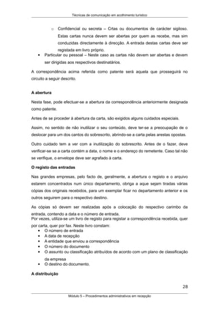 Técnicas de comunicação em acolhimento turístico
o Confidencial ou secreta – Crtas ou documentos de carácter sigiloso.
Estas cartas nunca devem ser abertas por quem as recebe, mas sim
conduzidas directamente à direcção. A entrada destas cartas deve ser
registada em livro próprio.
 Particular ou pessoal – Neste caso as cartas não devem ser abertas e devem
ser dirigidas aos respectivos destinatários.
A correspondência acima referida como patente será aquela que prosseguirá no
circuito a seguir descrito.
A abertura
Nesta fase, pode efectuar-se a abertura da correspondência anteriormente designada
como patente.
Antes de se proceder à abertura da carta, são exigidos alguns cuidados especiais.
Assim, no sentido de não inutilizar o seu conteúdo, deve ter-se a preocupação de o
deslocar para um dos cantos do sobrescrito, abrindo-se a carta pelas arestas opostas.
Outro cuidado tem a ver com a inutilização do sobrescrito. Antes de o fazer, deve
verificar-se se a carta contém a data, o nome e o endereço do remetente. Caso tal não
se verifique, o envelope deve ser agrafado à carta.
O registo das entradas
Nas grandes empresas, pelo facto de, geralmente, a abertura o registo e o arquivo
estarem concentrados num único departamento, obriga a aque sejam tiradas várias
cópias dos originais recebidos, para um exemplar ficar no departamento anterior e os
outros seguirem para o respectivo destino.
As cópias só devem ser realizadas após a colocação do respectivo carimbo da
entrada, contendo a data e o número de entrada.
Por vezes, utiliza-se um livro de registo para registar a correspondência recebida, quer
por carta, quer por fax. Neste livro constam:
 O número de entrada
 A data de recepção
 A entidade que enviou a correspondência
 O número do documento
 O assunto ou classificação atribuídos de acordo com um plano de classificação
da empresa
 O destino do documento.
A distribuição
28
Módulo 5 – Procedimentos administrativos em recepção
 