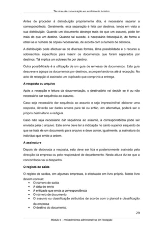 Técnicas de comunicação em acolhimento turístico
Antes de proceder á distrubuição propriamente dita, é necessário separar a
correspondência. Geralmente, esta separação é feita por destinos, tendo em vista a
sua distribuição. Quando um documento abrange mais do que um assunto, pode ter
mais do que um destino. Quando tal sucede, é necessário fotocopiá-lo, de forma a
obter-se o número de cópias necessárias, de acordo com o número de destinos.
A distribuição pode efectuar-se de diversas formas. Uma possibilidade é o recurso a
sobrescritos específicos para inserir os documentos que foram separados por
destinos. Tal implica um sobrescrito por destino.
Outra possibilidade é a utilização de um guia de remessa de documentos. Esta guia
descreve e agrupa os documentos por destinos, acompanhando-os até à recepção. No
acto de recepção é assinado um duplicado que comprova a entrega.
A resposta ou arquivo
Após a recepção e leitura da documentação, o destinatário vai decidir se é ou não
necessário dar sequência ao assunto.
Caso seja necessário dar sequência ao assunto e seja imprescindível elaborar uma
resposta, deverão ser dadas ordens para tal ou então, em alternativa, poderá ser o
próprio destinatário a redigi-la.
Caso não seja necessário dar sequência ao assunto, a correspondência pode ser
enviada para o arquivo. Este envio deve ter a indicação no canto superior esquerdo de
que se trata de um documento para arquivo e deve conter, igualmente, a assinatura do
indivíduo que emite a ordem.
A assinatura
Depois de elaborada a resposta, esta deve ser lida e posteriormente assinada pela
direcção da empresa ou pelo responsável de departamento. Nesta altura diz-se que a
concorrência vai a despacho.
O registo de saída
O registo de saídas, em algumas empresas, é efectuado em livro próprio. Neste livro
devem constar:
 O número de saída
 A data de envio
 A entidade que envia a correspondência
 O número de documento
 O assunto ou classificação atribuídos de acordo com o planod e classificação
da empresa
 O destino do documento.
29
Módulo 5 – Procedimentos administrativos em recepção
 