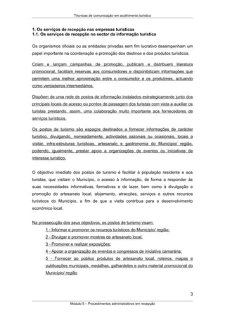 Técnicas de comunicação em acolhimento turístico
1. Os serviços de recepção nas empresas turísticas
1.1. Os serviços de recepção no sector da informação turística
Os organismos oficiais ou as entidades privadas sem fim lucrativo desempenham um
papel importante na coordenação e promoção dos destinos e dos produtos turísticos.
Criam e lançam campanhas de promoção, publicam e distribuem literatura
promocional, facilitam reservas aos consumidores e disponibilizam informações que
permitem uma melhor aproximação entre o consumidor e os produtores, actuando
como verdadeiros intermediários.
Dispõem de uma rede de postos de informação instalados estrategicamente junto dos
principais locais de acesso ou pontos de passagem dos turistas com vista a auxiliar os
turistas prestando, assim, uma colaboração muito importante aos fornecedores de
serviços turísticos.
Os postos de turismo são espaços destinados a fornecer informações de carácter
turístico, divulgando, nomeadamente, actividades sazonais ou ocasionais, locais a
visitar, infra-estruturas turísticas, artesanato e gastronomia do Município/ região,
podendo, igualmente, prestar apoio a organizações de eventos ou iniciativas de
interesse turístico.
O objectivo imediato dos postos de turismo é facilitar à população residente e aos
turistas, que visitam o Município, o acesso à informação, de forma a responder às
suas necessidades informativas, formativas e de lazer, bem como à divulgação e
promoção do artesanato local, alojamento, atracções, serviços e outros recursos
turísticos do Município, a fim de que a visita contribua para o desenvolvimento
económico local.
Na prossecução dos seus objectivos, os postos de turismo visam:
1 - Informar e promover os recursos turísticos do Município/ região;
2 - Divulgar e promover mostras de artesanato local;
3 - Promover e realizar exposições;
4 - Apoiar a organização de eventos e congressos de iniciativa camarária;
5 - Fornecer ao público produtos de artesanato local, roteiros, mapas e
publicações municipais, medalhas, galhardetes e outro material promocional do
Município/ região
3
Módulo 5 – Procedimentos administrativos em recepção
 