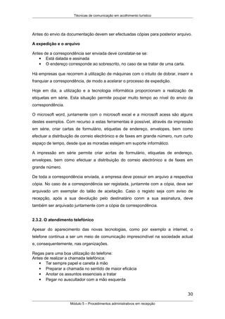 Técnicas de comunicação em acolhimento turístico
Antes do envio da documentação devem ser efectuadas cópias para posterior arquivo.
A expedição e o arquivo
Antes de a correspondência ser enviada deve constatar-se se:
 Está datada e assinada
 O endereço corresponde ao sobrescrito, no caso de se tratar de uma carta.
Há empresas que recorrem à utilização de máquinas com o intuito de dobrar, inserir e
franquiar a correspondência, de modo a acelarar o processo de expedição.
Hoje em dia, a utilização e a tecnologia informática proporcionam a realização de
etiquetas em série. Esta situação permite poupar muito tempo ao nível do envio da
correspondência.
O microsoft word, juntamente com o microsoft excel e a microsoft acess são alguns
destes exemplos. Com recurso a estas ferramentas é possível, através da impressão
em série, criar cartas de formulário, etiquetas de endereço, envelopes, bem como
efectuar a distribuição de correio electrónico e de faxes em grande número, num curto
espaço de tempo, desde que as moradas estejam em suporte informático.
A impressão em série permite criar acrtas de formulário, etiquetas de endereço,
envelopes, bem como efectuar a distribuição do correio electrónico e de faxes em
grande número.
De toda a correspondência enviada, a empresa deve possuir em arquivo a respectiva
cópia. No caso de a correspondência ser registada, juntamnte com a cópia, deve ser
arquivado um exemplar do talão de aceitação. Caso o registo seja com aviso de
recepção, após a sua devolução pelo destinatário conm a sua assinatura, deve
também ser arquivado juntamente com a cópia da correspondência.
2.3.2. O atendimento telefónico
Apesar do aparecimento das novas tecnologias, como por exemplo a internet, o
telefone continua a ser um meio de comunicação imprescindível na sociedade actual
e, consequentemente, nas organizações.
Regas para uma boa utilização do telefone:
Antes de realizar a chamada telefónica:
 Ter sempre papel e caneta à mão
 Preparar a chamada no sentido de maior eficácia
 Anotar os assuntos essenciais a tratar
 Pegar no auscultador com a mão esquerda
30
Módulo 5 – Procedimentos administrativos em recepção
 