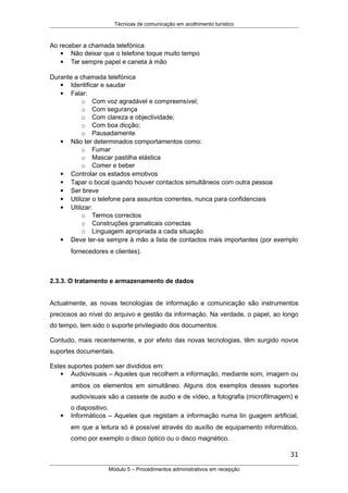 Técnicas de comunicação em acolhimento turístico
Ao receber a chamada telefónica
 Não deixar que o telefone toque muito tempo
 Ter sempre papel e caneta à mão
Durante a chamada telefónica
 Identificar e saudar
 Falar:
o Com voz agradável e compreensível;
o Com segurança
o Com clareza e objectividade;
o Com boa dicção;
o Pausadamente
 Não ter determinados comportamentos como:
o Fumar
o Mascar pastilha elástica
o Comer e beber
 Controlar os estados emotivos
 Tapar o bocal quando houver contactos simultâneos com outra pessoa
 Ser breve
 Utilizar o telefone para assuntos correntes, nunca para confidenciais
 Utilizar:
o Termos correctos
o Construções gramaticais correctas
o Linguagem apropriada a cada situação
 Deve ter-se sempre à mão a lista de contactos mais importantes (por exemplo
fornecedores e clientes).
2.3.3. O tratamento e armazenamento de dados
Actualmente, as novas tecnologias de informação e comunicação são instrumentos
preciosos ao nível do arquivo e gestão da informação. Na verdade, o papel, ao longo
do tempo, tem sido o suporte privilegiado dos documentos.
Contudo, mais recentemente, e por efeito das novas tecnologias, têm surgido novos
suportes documentais.
Estes suportes podem ser divididos em:
 Audiovisuais – Aqueles que recolhem a informação, mediante som, imagem ou
ambos os elementos em simultâneo. Alguns dos exemplos desses suportes
audiovisuais são a cassete de audio e de vídeo, a fotografia (microfilmagem) e
o diapositivo.
 Informáticos – Aqueles que registam a informação numa lin guagem artificial,
em que a leitura só é possível através do auxílio de equipamento informático,
como por exemplo o disco óptico ou o disco magnético.
31
Módulo 5 – Procedimentos administrativos em recepção
 