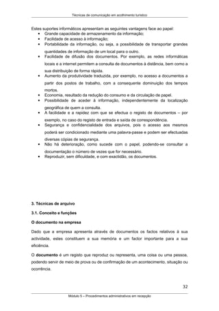 Técnicas de comunicação em acolhimento turístico
Estes suportes informáticos apresentam as seguintes vantagens face ao papel:
 Grande capacidade de armazenamento da informação;
 Facilidade de acesso à informação;
 Portabilidade da informação, ou seja, a possibilidade de transportar grandes
quantidades de informação de um local para o outro.
 Facilidade de difusão dos documentos. Por exemplo, as redes informáticas
locais e a internet permitem a consulta de documentos à distância, bem como a
sua distribuição de forma rápida.
 Aumento da produtividade traduzida, por exemplo, no acesso a documentos a
partir dos postos de trabalho, com a consequente dominuição dos tempos
mortos.
 Economia, resultado da redução do consumo e da circulação de papel.
 Possibilidade de aceder à informação, independentemente da localização
geográfica de quem a consulta.
 A facilidade e a rapidez com que se efectua o registo de documentos – por
exemplo, no caso do registo de entrada e saída de correspondência.
 Segurança e confidencialidade dos arquivos, pois o acesso aos mesmos
poderá ser condicionado mediante uma palavra-passe e podem ser efectuadas
diversas cópias de segurança.
 Não há deterioração, como sucede com o papel, podendo-se consultar a
documentação o número de vezes que for necessário.
 Reproduzir, sem dificuldade, e com exactidão, os documentos.
3. Técnicas de arquivo
3.1. Conceito e funções
O documento na empresa
Dado que a empresa apresenta através de documentos os factos relativos à sua
actividade, estes constituem a sua memória e um factor importante para a sua
eficiência.
O documento é um registo que reproduz ou representa, uma coisa ou uma pessoa,
podendo servir de meio de prova ou de confirmação de um acontecimento, situação ou
ocorrência.
32
Módulo 5 – Procedimentos administrativos em recepção
 