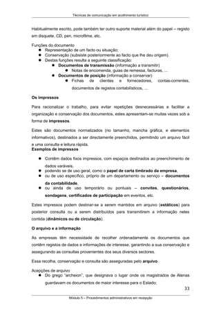 Técnicas de comunicação em acolhimento turístico
Habitualmente escrito, pode também ter outro suporte material além do papel – registo
em disquete, CD, pen, microfilme, etc.
Funções do documento
 Representação de um facto ou situação;
 Conservação (subsiste posteriormente ao facto que lhe deu origem).
 Destas funções resulta a seguinte classificação:
 Documentos de transmissão (informação a transmitir)
 Notas de encomenda, guias de remessa, facturas, ...
 Documentos de posição (informação a conservar)
 Fichas de clientes e fornecedores, contas-correntes,
documentos de registos contabilísticos, ...
Os impressos
Para racionalizar o trabalho, para evitar repetições desnecessárias e facilitar a
organização e conservação dos documentos, estes apresentam-se muitas vezes sob a
forma de impressos.
Estes são documentos normalizados (no tamanho, mancha gráfica, e elementos
informativos), destinados a ser directamente preenchidos, permitindo um arquivo fácil
e uma consulta e leitura rápida.
Exemplos de impressos
 Contêm dados fixos impressos, com espaços destinados ao preenchimento de
dados varáveis,
 podendo se de uso geral, como o papel de carta timbrado da empresa,
 ou de uso específico, próprio de um departamento ou serviço – documentos
da contabilidade,
 ou ainda de uso temporário ou pontuais – convites, questionários,
sondagens, certificados de participação em eventos, etc.
Estes impressos podem destinar-se a serem mantidos em arquivo (estáticos) para
posterior consulta ou a serem distribuídos para transmitirem a informação neles
contida (dinâmicos ou de circulação).
O arquivo e a informação
As empresas têm necessidade de recolher ordenadamente os documentos que
contêm registos de dados e informações de interesse, garantindo a sua conservação e
assegurando as consultas provenientes dos seus diversos sectores.
Essa recolha, conservação e consulta são asseguradas pelo arquivo.
Acepções de arquivo
 Do grego “archeion”, que designava o lugar onde os magistrados de Atenas
guardavam os documentos de maior interesse para o Estado;
33
Módulo 5 – Procedimentos administrativos em recepção
 