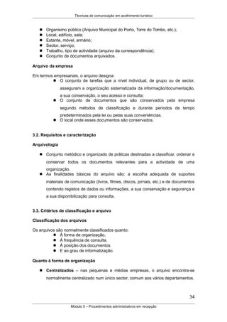 Técnicas de comunicação em acolhimento turístico
 Organismo público (Arquivo Municipal do Porto, Torre do Tombo, etc.);
 Local, edifício, sala;
 Estante, móvel, armário;
 Sector, serviço;
 Trabalho, tipo de actividade (arquivo da correspondência);
 Conjunto de documentos arquivados.
Arquivo da empresa
Em termos empresariais, o arquivo designa:
 O conjunto de tarefas que a nível individual, de grupo ou de sector,
asseguram a organização sistematizada da informação/documentação,
a sua conservação, o seu acesso e consulta;
 O conjunto de documentos que são conservados pela empresa
segundo métodos de classificação e durante períodos de tempo
predeterminados pela lei ou pelas suas conveniências.
 O local onde esses documentos são conservados.
3.2. Requisitos e caracterização
Arquivologia
 Conjunto metódico e organizado de práticas destinadas a classificar, ordenar e
conservar todos os documentos relevantes para a actividade de uma
organização.
 As finalidades básicas do arquivo são: a escolha adequada de suportes
materiais de comunicação (livros, filmes, discos, jornais, etc.) e de documentos
contendo registos de dados ou informações, a sua conservação e segurança e
a sua disponibilização para consulta.
3.3. Critérios de classificação e arquivo
Classificação dos arquivos
Os arquivos são normalmente classificados quanto:
 À forma de organização,
 À frequência de consulta,
 À posição dos documentos
 E ao grau de informatização.
Quanto à forma de organização
 Centralizados – nas pequenas e médias empresas, o arquivo encontra-se
normalmente centralizado num único sector, comum aos vários departamentos.
34
Módulo 5 – Procedimentos administrativos em recepção
 