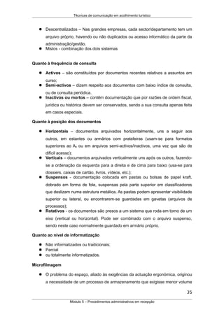 Técnicas de comunicação em acolhimento turístico
 Descentralizados – Nas grandes empresas, cada sector/departamento tem um
arquivo próprio, havendo ou não duplicados ou acesso informático da parte da
administração/gestão.
 Mistos - combinação dos dois sistemas
Quanto à frequência de consulta
 Activos – são constituídos por documentos recentes relativos a assuntos em
curso;
 Semi-activos – dizem respeito aos documentos com baixo índice de consulta,
ou de consulta periódica.
 Inactivos ou mortos – contêm documentação que por razões de ordem fiscal,
jurídica ou histórica devem ser conservados, sendo a sua consulta apenas feita
em casos especiais.
Quanto à posição dos documentos
 Horizontais – documentos arquivados horizontalmente, uns a seguir aos
outros, em estantes ou armários com prateleiras (usam-se para formatos
superiores ao A4 ou em arquivos semi-activos/inactivos, uma vez que são de
difícil acesso);
 Verticais – documentos arquivados verticalmente uns após os outros, fazendo-
se a ordenação da esquerda para a direita e de cima para baixo (usa-se para
dossiers, caixas de cartão, livros, vídeos, etc.);
 Suspensos - documentação colocada em pastas ou bolsas de papel kraft,
dobrado em forma de fole, suspensas pela parte superior em classificadores
que deslizam numa estrutura metálica. As pastas podem apresentar visibilidade
superior ou lateral, ou encontrarem-se guardadas em gavetas (arquivos de
processos);
 Rotativos - os documentos são presos a um sistema que roda em torno de um
eixo (vertical ou horizontal). Pode ser combinado com o arquivo suspenso,
sendo neste caso normalmente guardado em armário próprio.
Quanto ao nível de informatização
 Não informatizados ou tradicionais;
 Parcial
 ou totalmente informatizados.
Microfilmagem
 O problema do espaço, aliado às exigências da actuação ergonómica, originou
a necessidade de um processo de armazenamento que exigisse menor volume
35
Módulo 5 – Procedimentos administrativos em recepção
 