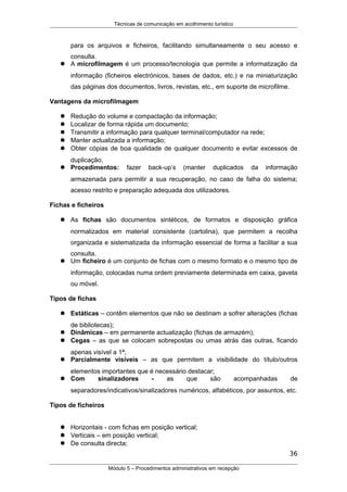 Técnicas de comunicação em acolhimento turístico
para os arquivos e ficheiros, facilitando simultaneamente o seu acesso e
consulta.
 A microfilmagem é um processo/tecnologia que permite a informatização da
informação (ficheiros electrónicos, bases de dados, etc.) e na miniaturização
das páginas dos documentos, livros, revistas, etc., em suporte de microfilme.
Vantagens da microfilmagem
 Redução do volume e compactação da informação;
 Localizar de forma rápida um documento;
 Transmitir a informação para qualquer terminal/computador na rede;
 Manter actualizada a informação;
 Obter cópias de boa qualidade de qualquer documento e evitar excessos de
duplicação,
 Procedimentos: fazer back-up’s (manter duplicados da informação
armazenada para permitir a sua recuperação, no caso de falha do sistema;
acesso restrito e preparação adequada dos utilizadores.
Fichas e ficheiros
 As fichas são documentos sintéticos, de formatos e disposição gráfica
normalizados em material consistente (cartolina), que permitem a recolha
organizada e sistematizada da informação essencial de forma a facilitar a sua
consulta.
 Um ficheiro é um conjunto de fichas com o mesmo formato e o mesmo tipo de
informação, colocadas numa ordem previamente determinada em caixa, gaveta
ou móvel.
Tipos de fichas
 Estáticas – contêm elementos que não se destinam a sofrer alterações (fichas
de bibliotecas);
 Dinâmicas – em permanente actualização (fichas de armazém);
 Cegas – as que se colocam sobrepostas ou umas atrás das outras, ficando
apenas visível a 1ª;
 Parcialmente visíveis – as que permitem a visibilidade do título/outros
elementos importantes que é necessário destacar;
 Com sinalizadores - as que são acompanhadas de
separadores/indicativos/sinalizadores numéricos, alfabéticos, por assuntos, etc.
Tipos de ficheiros
 Horizontais - com fichas em posição vertical;
 Verticais – em posição vertical;
 De consulta directa;
36
Módulo 5 – Procedimentos administrativos em recepção
 