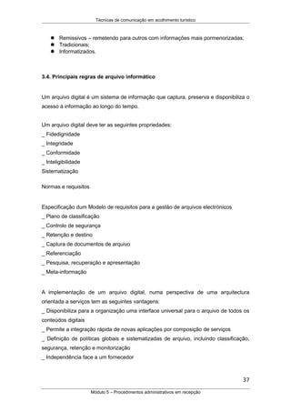 Técnicas de comunicação em acolhimento turístico
 Remissivos – remetendo para outros com informações mais pormenorizadas;
 Tradicionais;
 Informatizados.
3.4. Principais regras de arquivo informático
Um arquivo digital é um sistema de informação que captura, preserva e disponibiliza o
acesso à informação ao longo do tempo.
Um arquivo digital deve ter as seguintes propriedades:
_ Fidedignidade
_ Integridade
_ Conformidade
_ Inteligibilidade
Sistematização
Normas e requisitos
Especificação dum Modelo de requisitos para a gestão de arquivos electrónicos
_ Plano de classificação
_ Controlo de segurança
_ Retenção e destino
_ Captura de documentos de arquivo
_ Referenciação
_ Pesquisa, recuperação e apresentação
_ Meta-informação
A implementação de um arquivo digital, numa perspectiva de uma arquitectura
orientada a serviços tem as seguintes vantagens:
_ Disponibiliza para a organização uma interface universal para o arquivo de todos os
conteúdos digitais
_ Permite a integração rápida de novas aplicações por composição de serviços
_ Definição de políticas globais e sistematizadas de arquivo, incluindo classificação,
segurança, retenção e monitorização
_ Independência face a um fornecedor
37
Módulo 5 – Procedimentos administrativos em recepção
 