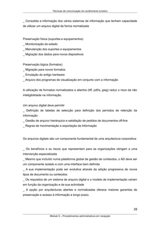 Técnicas de comunicação em acolhimento turístico
_ Consolida a informação dos vários sistemas de informação que tenham capacidade
de utilizar um arquivo digital de forma normalizada
Preservação física (suportes e equipamentos)
_ Monitorização do estado
_ Manutenção dos suportes e equipamentos
_ Migração dos dados para novos dispositivos
Preservação lógica (formatos)
_ Migração para novos formatos
_ Emulação do antigo hardware
_ Arquivo dos programas de visualização em conjunto com a informação
A utilização de formatos normalizados e abertos (tiff, pdf/a, jpeg) reduz o risco da não
inteligibilidade na informação.
Um arquivo digital deve permitir
_ Definição de tabelas de selecção para definição dos períodos de retenção da
informação
_ Gestão de arquivo hierárquico e satisfação de pedidos de documentos off-line
_ Regras de movimentação e exportação da Informação
Os arquivos digitais são um componente fundamental de uma arquitectura corporativa:
_ Os benefícios e os riscos que representam para as organizações obrigam a uma
intervenção especializada
_ Mesmo que incluído numa plataforma global de gestão de conteúdos, o AD deve ser
um componente isolado e com uma interface bem definida
_ A sua implementação pode ser evolutiva através da adição progressiva de novos
tipos de documento ou conteúdos
_ Os requisitos de um sistema de arquivo digital e o modelo de implementação variam
em função da organização e da sua actividade
_ A opção por arquitecturas abertas e normalizadas oferece maiores garantias de
preservação e acesso à informação a longo prazo.
38
Módulo 5 – Procedimentos administrativos em recepção
 