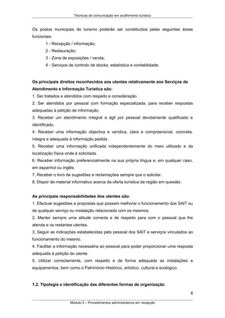 Técnicas de comunicação em acolhimento turístico
Os postos municipais de turismo poderão ser constituídos pelas seguintes áreas
funcionais:
1 - Recepção / informação;
2 - Restauração;
3 - Zona de exposições / venda;
4 - Serviços de controlo de stocks, estatística e contabilidade.
Os principais direitos reconhecidos aos utentes relativamente aos Serviços de
Atendimento e Informação Turística são:
1. Ser tratados e atendidos com respeito e consideração.
2. Ser atendidos por pessoal com formação especializada, para receber respostas
adequadas à petição de informação.
3. Receber um atendimento integral e ágil por pessoal devidamente qualificado e
identificado.
4. Receber uma informação objectiva e verídica, clara e compreensível, concreta,
íntegra e adequada à informação pedida.
5. Receber uma informação unificada independentemente do meio utilizado e da
localização física onde é solicitada.
6. Receber informação preferencialmente na sua própria língua e, em qualquer caso,
em espanhol ou inglês.
7. Receber o livro de sugestões e reclamações sempre que o solicitar.
8. Dispor de material informativo acerca da oferta turística da região em questão.
As principais responsabilidades dos utentes são:
1. Efectuar sugestões e propostas que possam melhorar o funcionamento dos SAIT ou
de qualquer serviço ou instalação relacionada com os mesmos.
2. Manter sempre uma atitude correcta e de respeito para com o pessoal que lhe
atenda e os restantes utentes.
3. Seguir as indicações estabelecidas pelo pessoal dos SAIT e serviços vinculados ao
funcionamento do mesmo.
4. Facilitar a informação necessária ao pessoal para poder proporcionar uma resposta
adequada à petição do utente.
5. Utilizar correctamente, com respeito e de forma adequada as instalações e
equipamentos, bem como o Património Histórico, artístico, cultural e ecológico.
1.2. Tipologia e identificação das diferentes formas de organização
4
Módulo 5 – Procedimentos administrativos em recepção
 