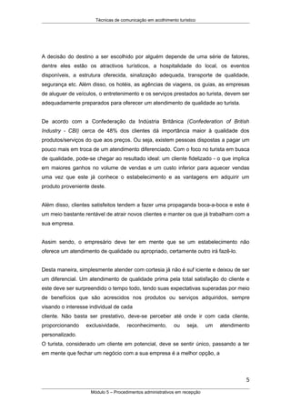 Técnicas de comunicação em acolhimento turístico
A decisão do destino a ser escolhido por alguém depende de uma série de fatores,
dentre eles estão os atractivos turísticos, a hospitalidade do local, os eventos
disponíveis, a estrutura oferecida, sinalização adequada, transporte de qualidade,
segurança etc. Além disso, os hotéis, as agências de viagens, os guias, as empresas
de aluguer de veículos, o entretenimento e os serviços prestados ao turista, devem ser
adequadamente preparados para oferecer um atendimento de qualidade ao turista.
De acordo com a Confederação da Indústria Britânica (Confederation of British
Industry - CBI) cerca de 48% dos clientes dá importância maior à qualidade dos
produtos/serviços do que aos preços. Ou seja, existem pessoas dispostas a pagar um
pouco mais em troca de um atendimento diferenciado. Com o foco no turista em busca
de qualidade, pode-se chegar ao resultado ideal: um cliente fidelizado - o que implica
em maiores ganhos no volume de vendas e um custo inferior para aquecer vendas
uma vez que este já conhece o estabelecimento e as vantagens em adquirir um
produto proveniente deste.
Além disso, clientes satisfeitos tendem a fazer uma propaganda boca-a-boca e este é
um meio bastante rentável de atrair novos clientes e manter os que já trabalham com a
sua empresa.
Assim sendo, o empresário deve ter em mente que se um estabelecimento não
oferece um atendimento de qualidade ou apropriado, certamente outro irá fazê-lo.
Desta maneira, simplesmente atender com cortesia já não é suf iciente e deixou de ser
um diferencial. Um atendimento de qualidade prima pela total satisfação do cliente e
este deve ser surpreendido o tempo todo, tendo suas expectativas superadas por meio
de benefícios que são acrescidos nos produtos ou serviços adquiridos, sempre
visando o interesse individual de cada
cliente. Não basta ser prestativo, deve-se perceber até onde ir com cada cliente,
proporcionando exclusividade, reconhecimento, ou seja, um atendimento
personalizado.
O turista, considerado um cliente em potencial, deve se sentir único, passando a ter
em mente que fechar um negócio com a sua empresa é a melhor opção, a
5
Módulo 5 – Procedimentos administrativos em recepção
 