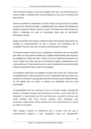 Técnicas de comunicação em acolhimento turístico
mais conveniente, prática e a que mais o satisfará. Com isso, num possível retorno do
turista à cidade, o estabelecimento comercial poderá ser visto como um referencial de
boas compras.
Pensar na qualidade do atendimento no turismo requer uma gama maior de cuidados
já que além do meio de locomoção, o estabelecimento deve oferecer diversificação de
produtos capazes de atender o gosto do turista. É importante que você conheça seu
cliente e estabeleça um canal de comunicação direto para um atendimento
diferenciado e preciso.
Acções que tenham como objectivo estreitar os laços entre empresa-cliente devem ser
resultado do comprometimento de toda a estrutura, dos proprietários até os
vendedores. Pois sem isso, todo o processo está condenado ao fracasso.
É importante atentar ao facto de que a qualidade no atendimento deve ser percebida
pelo cliente. De nada adianta acreditar que o trabalho desempenhado pela empresa é
de qualidade se o cliente não achar o mesmo. Por isso a importância de sempre ouvir
o que o cliente tem a dizer, seja por uma conversa ao telefone, pessoalmente ou por
meios eletrônicos. É interessante que ele se sinta completamente responsável pelas
melhorias e decisões tomada a partir de sua sugestão.
Um verdadeiro atendimento de qualidade é iniciado antes mesmo de o cliente entrar
no estabelecimento e não deve terminar nunca. O estreitamento de laços entre a sua
empresa e o consumidor é que garantirá que ele não procure outros estabelecimentos.
Ao não atender bem um cliente na primeira vez, dificilmente você terá outra
oportunidade.
A hospitalidade deve ser encarada como um conceito amplo, abrangendo
desde o transporte utilizado que locomoverá o turista, o local onde este se
hospedará, a alimentação que lhe será fornecida, os pontos turísticos que
serão visitados (tais como museus, parques, lojas, shoppings, ruas
comericias, restaurantes, feiras, eventos etc.) até o transporte que o levará
de volta à sua origem.
Todo cuidado é pouco no tratamento com o turista, uma vez que é
extremamente exigente e cuja importância deve ser devidamente
6
Módulo 5 – Procedimentos administrativos em recepção
 