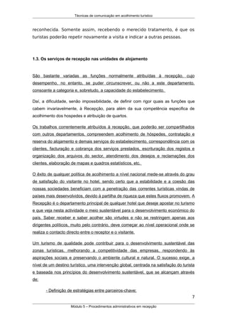 Técnicas de comunicação em acolhimento turístico
reconhecida. Somente assim, recebendo o merecido tratamento, é que os
turistas poderão repetir novamente a visita e indicar a outras pessoas.
1.3. Os serviços de recepção nas unidades de alojamento
São bastante variadas as funções normalmente atribuídas à recepção, cujo
desempenho, no entanto, se puder circunscrever, ou não a este departamento,
consoante a categoria e, sobretudo, a capacidade do estabelecimento.
Daí, a dificuldade, senão impossibilidade, de definir com rigor quais as funções que
cabem invariavelmente, à Recepção, para além da sua competência especifica de
acolhimento dos hospedes e atribuição de quartos.
Os trabalhos correntemente atribuídos à recepção, que poderão ser compartilhados
com outros departamentos, compreendem acolhimento de hóspedes, contratação e
reserva do alojamento e demais serviços do estabelecimento, correspondência com os
clientes, facturação e cobrança dos serviços prestados, escrituração dos registos e
organização dos arquivos do sector, atendimento dos desejos e reclamações dos
clientes, elaboração de mapas e quadros estatísticos, etc.
O êxito de qualquer política de acolhimento a nível nacional mede-se através do grau
de satisfação do visitante no hotel, sendo certo que a estabilidade e a coesão das
nossas sociedades beneficiam com a penetração das correntes turísticas vindas de
países mais desenvolvidos, devido à partilha de riqueza que estes fluxos promovem. A
Recepção é o departamento principal de qualquer hotel que deseje apostar no turismo
e que veja nesta actividade o meio sustentável para o desenvolvimento económico do
país. Saber receber e saber acolher são virtudes e não se restringem apenas aos
dirigentes políticos, muito pelo contrário, deve começar ao nível operacional onde se
realiza o contacto directo entre o receptor e o visitante.
Um turismo de qualidade pode contribuir para o desenvolvimento sustentável das
zonas turísticas, melhorando a competitividade das empresas, respondendo às
aspirações sociais e preservando o ambiente cultural e natural. O sucesso exige, a
nível de um destino turístico, uma intervenção global, centrada na satisfação do turista
e baseada nos princípios do desenvolvimento sustentável, que se alcançam através
de:
- Definição de estratégias entre parceiros-chave;
7
Módulo 5 – Procedimentos administrativos em recepção
 