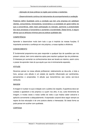 Técnicas de comunicação em acolhimento turístico
- Aplicação de boas práticas na região para turistas e residentes;
- Desenvolvimento contínuo de instrumentos de acompanhamento e avaliação
Podemos definir Qualidade como a condição que tem uma empresa em satisfazer
clientes, consumidores, fornecedores, funcionários e a sociedade em geral melhor do
que a concorrência, obter maior participação no mercado, aprimorar a produtividade
dos seus processos e funcionários e aumentar a lucratividade. Desta forma, é seguro
afirmar que os atributos mínimos para se praticar qualidade são:
COMPETÊNCIA
Aprender e desenvolver muito bem tudo o que é implícito às nossas funções. É
importante aumentar a confiança em nós próprios, a nossa rapidez e eficiência.
CONHECIMENTO
É fundamental prepararmo-nos para responder a qualquer tipo de questões que nos
possam colocar, bem como estarmos aptos para resolver qualquer tipo de problemas.
O Interesse por aumentar os conhecimentos deve ser levado ao máximo, assim como
o prazer de aprender mais do que aquilo que nos é minimamente esperado.
ATITUDE
Devemos pensar na nossa atitude profissional, relativamente ao dia-a-dia, a toda a
hora, porque uma atitude é um estado de espírito influenciado por sentimentos,
pensamentos e propensões. A atitude que transmitirmos aos outros ser-nos-á
retribuída.
IMAGEM
A imagem é nuclear no que à relação com o público diz respeito. A aparência deve ser
cuidada e agradável a nós próprios e a quem nos olha. A voz, outra ferramenta da
imagem, é muitas vezes o nosso cartão de visita o que implica saber colocá-la e
aplicá-la conveniente e adequadamente. A expressão corporal deve seguir sempre as
regras da boa educação e de uma postura aberta e interessada. Só desta forma se
pode pensar em acolher com qualidade.
CORTESIA
8
Módulo 5 – Procedimentos administrativos em recepção
 