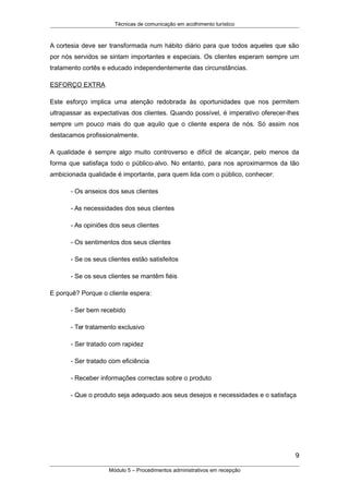 Técnicas de comunicação em acolhimento turístico
A cortesia deve ser transformada num hábito diário para que todos aqueles que são
por nós servidos se sintam importantes e especiais. Os clientes esperam sempre um
tratamento cortês e educado independentemente das circunstâncias.
ESFORÇO EXTRA
Este esforço implica uma atenção redobrada às oportunidades que nos permitem
ultrapassar as expectativas dos clientes. Quando possível, é imperativo oferecer-lhes
sempre um pouco mais do que aquilo que o cliente espera de nós. Só assim nos
destacamos profissionalmente.
A qualidade é sempre algo muito controverso e difícil de alcançar, pelo menos da
forma que satisfaça todo o público-alvo. No entanto, para nos aproximarmos da tão
ambicionada qualidade é importante, para quem lida com o público, conhecer:
- Os anseios dos seus clientes
- As necessidades dos seus clientes
- As opiniões dos seus clientes
- Os sentimentos dos seus clientes
- Se os seus clientes estão satisfeitos
- Se os seus clientes se mantêm fiéis
E porquê? Porque o cliente espera:
- Ser bem recebido
- Ter tratamento exclusivo
- Ser tratado com rapidez
- Ser tratado com eficiência
- Receber informações correctas sobre o produto
- Que o produto seja adequado aos seus desejos e necessidades e o satisfaça
9
Módulo 5 – Procedimentos administrativos em recepção
 