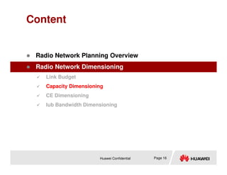 Content
 Radio Network Planning Overview
 Radio Network Dimensioning
 Link Budget
 Capacity Dimensioning
Huawei Confidential Page 16
 Capacity Dimensioning
 CE Dimensioning
 Iub Bandwidth Dimensioning
 