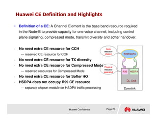 Huawei CE Definition and Highlights
• No need extra CE resource for CCH
--- reserved CE resource for CCH
• No need extra CE resource for TX diversity
• Definition of a CE: A Channel Element is the base band resource required
in the Node-B to provide capacity for one voice channel, including control
plane signaling, compressed mode, transmit diversity and softer handover.
Huawei Confidential Page 26
• No need extra CE resource for TX diversity
• No need extra CE resource for Compressed Mode
--- reserved resources for Compressed Mode
• No need extra CE resource for Softer HO
• HSDPA does not occupy R99 CE resource
--- separate chipset module for HSDPA traffic processing
 
