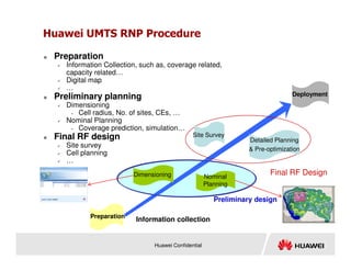 Huawei UMTS RNP Procedure
 Preparation
 Information Collection, such as, coverage related,
capacity related…
 Digital map
 …
 Preliminary planning
 Dimensioning
• Cell radius, No. of sites, CEs, …
 Nominal Planning
• Coverage prediction, simulation…
Final RF design Site Survey
Deployment
Huawei Confidential
 Final RF design
 Site survey
 Cell planning
 …
Preparation
Final RF Design
Site Survey
Detailed Planning
 Pre-optimization
Dimensioning Nominal
Planning
Preliminary design
Information collection
 
