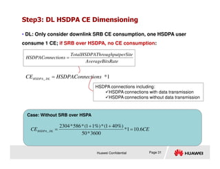 Step3: DL HSDPA CE Dimensioning
• DL: Only consider downlink SRB CE consumption, one HSDPA user
consume 1 CE; if SRB over HSDPA, no CE consumption:
1
*
_ ctions
HSDPAConne
CE DL
HSDPA =
sRate
AverageBit
perSite
Throughput
TotalHSDPA
ctions
HSDPAConne =
HSDPA connections including:
Huawei Confidential
Case: Without SRB over HSPA
Page 31
HSDPA connections including:
HSDPA connections with data transmission
HSDPA connections without data transmission
CE
CE DL
HSDPA 6
.
10
1
*
3600
*
50
%)
40
1
(
*
%)
1
1
(
*
586
*
2304
_ =
+
+
=
 