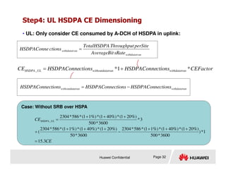 Step4: UL HSDPA CE Dimensioning
• UL: Only consider CE consumed by A-DCH of HSDPA in uplink:
CEFactor
ctions
HSDPAConne
ctions
HSDPAConne
CE an
withdatatr
atran
withoutdat
UL
HSDPA *
1
*
_ +
=
an
withdatatr
an
withdatatr
sRate
AverageBit
perSite
Throughput
TotalHSDPA
ctions
HSDPAConne =
ctions
HSDPAConne
ctions
HSDPAConne
ctions
HSDPAConne −
=
Huawei Confidential Page 32
an
withdatatr
atran
withoutdat ctions
HSDPAConne
ctions
HSDPAConne
ctions
HSDPAConne −
=
Case: Without SRB over HSPA
CE
CE UL
HSDPA
3
.
15
1
*
)
3600
*
500
%)
20
1
(
*
%)
40
1
(
*
%)
1
1
(
*
586
*
2304
3600
*
50
%)
20
1
(
*
%)
40
1
(
*
%)
1
1
(
*
586
*
2304
(
3
*
3600
*
500
%)
20
1
(
*
%)
40
1
(
*
%)
1
1
(
*
586
*
2304
_
=
+
+
+
−
+
+
+
+
+
+
+
=
 
