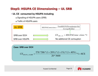 Step5: HSUPA CE Dimensioning – UL SRB
• UL CE consumed by HSUPA including
 Signalling of HSUPA users (SRB)
 Traffic of HSUPA users
1
*
_ ctions
HSUPAConne
CE UL
SRB =
sRate
AverageBit
perSite
Throughput
TotalHSUPA
ctions
HSUPAConne =
SRB over DCH
SRB over HSUPA No additional CE comsuption
UL SRB
Huawei Confidential Page 33
SRB over HSUPA No additional CE comsuption
Case: SRB over DCH
CE
8
1
*
3600
*
20
40%)
(1
*
1%)
(1
*
20%)
(1
*
586
*
576
_ =
+
+
+
=
ULSRB
HSUPA
CE
 