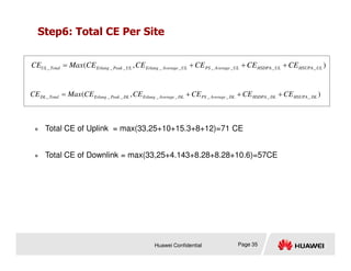Step6: Total CE Per Site
 Total CE of Uplink = max(33,25+10+15.3+8+12)=71 CE
)
,
( _
_
_
_
_
_
_
_
_ UL
HSUPA
UL
HSDPA
UL
Average
PS
UL
Average
Erlang
UL
Peak
Erlang
Total
UL CE
CE
CE
CE
CE
Max
CE +
+
+
=
)
,
( _
_
_
_
_
_
_
_
_ DL
HSUPA
DL
HSDPA
DL
Average
PS
DL
Average
Erlang
DL
Peak
Erlang
Total
DL CE
CE
CE
CE
CE
Max
CE +
+
+
=
Huawei Confidential Page 35
 Total CE of Downlink = max(33,25+4.143+8.28+8.28+10.6)=57CE
 