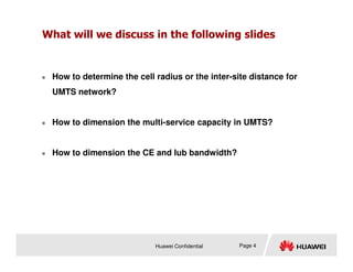 What will we discuss in the following slides
 How to determine the cell radius or the inter-site distance for
UMTS network?
 How to dimension the multi-service capacity in UMTS?
Huawei Confidential
 How to dimension the CE and Iub bandwidth?
Page 4
 
