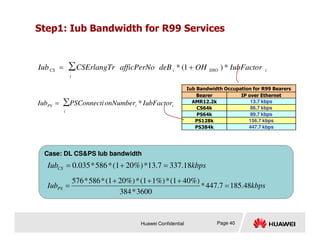 Step1: Iub Bandwidth for R99 Services
∑ *
)
1
(
*
i
i
SHO
i
CS IubFactor
OH
deB
afficPerNo
CSErlangTr
Iub +
=
Iub Bandwidth Occupation for R99 Bearers
Bearer IP over Ethernet
AMR12.2k 13.7 kbps
CS64k 86.7 kbps
PS64k 89.7 kbps
PS128k 156.7 kbps
∑ *
i
i
i
PS IubFactor
onNumber
PSConnecti
Iub =
Huawei Confidential Page 40
PS384k 447.7 kbps
Case: DL CSPS Iub bandwidth
kbps
IubCS 18
.
337
13.7
*
20%)
(1
*
586
*
0.035 =
+
=
kbps
IubPS 48
.
185
447.7
*
3600
*
384
40%)
(1
*
1%)
(1
*
20%)
(1
*
586
*
576
=
+
+
+
=
 