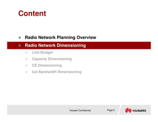 Content
 Radio Network Planning Overview
 Radio Network Dimensioning
 Link Budget
 Capacity Dimensioning
Huawei Confidential Page 5
 CE Dimensioning
 Iub Bandwidth Dimensioning
 