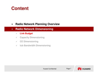 Content
 Radio Network Planning Overview
 Radio Network Dimensioning
 Link Budget
 Capacity Dimensioning
Huawei Confidential Page 7
 Capacity Dimensioning
 CE Dimensioning
 Iub Bandwidth Dimensioning
 
