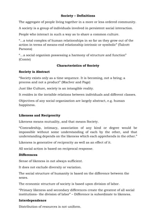 Society – Definitions
The aggregate of people living together in a more or less ordered community.
A society is a group of individuals involved in persistent social interaction.
People who interact in such a way as to share a common culture.
“…a total complex of human relationships in so far as they grow out of the
action in terms of means-end relationship intrinsic or symbolic” (Talcott
Parsons)
“…a social organism possessing a harmony of structure and function”
(Comte)
Characteristics of Society
Society is Abstract
“Society exists only as a time sequence. It is becoming, not a being; a
process and not a product” (Maclver and Page)
Just like Culture, society is an intangible reality.
It resides in the invisible relations between individuals and different classes.
Objectives of any social organization are largely abstract, e.g. human
happiness.
Likeness and Reciprocity
Likeness means mutuality, and that means Society.
“Comradeship, intimacy, association of any kind or degree would be
impossible without some understanding of each by the other, and that
understanding depends on the likeness which each apprehends in the other.”
Likeness is generative of reciprocity as well as an effect of it.
All social action is based on reciprocal response.
Differences
Sense of likeness in not always sufficient.
It does not exclude diversity or variation.
The social structure of humanity is based on the difference between the
sexes.
The economic structure of society is based upon division of labor.
“Primary likeness and secondary differences create the greatest of all social
institutions- the division of labor” – Difference is subordinate to likeness.
Interdependence
Distribution of resources is not uniform.
 