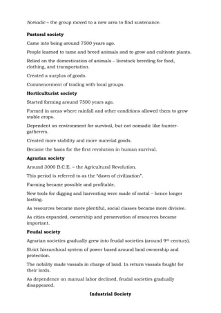 Nomadic – the group moved to a new area to find sustenance.
Pastoral society
Came into being around 7500 years ago.
People learned to tame and breed animals and to grow and cultivate plants.
Relied on the domestication of animals – livestock breeding for food,
clothing, and transportation.
Created a surplus of goods.
Commencement of trading with local groups.
Horticulturist society
Started forming around 7500 years ago.
Formed in areas where rainfall and other conditions allowed them to grow
stable crops.
Dependent on environment for survival, but not nomadic like hunter-
gatherers.
Created more stability and more material goods.
Became the basis for the first revolution in human survival.
Agrarian society
Around 3000 B.C.E. – the Agricultural Revolution.
This period is referred to as the “dawn of civilization”.
Farming became possible and profitable.
New tools for digging and harvesting were made of metal – hence longer
lasting.
As resources became more plentiful, social classes became more divisive.
As cities expanded, ownership and preservation of resources became
important.
Feudal society
Agrarian societies gradually grew into feudal societies (around 9th century).
Strict hierarchical system of power based around land ownership and
protection.
The nobility made vassals in charge of land. In return vassals fought for
their lords.
As dependence on manual labor declined, feudal societies gradually
disappeared.
Industrial Society
 