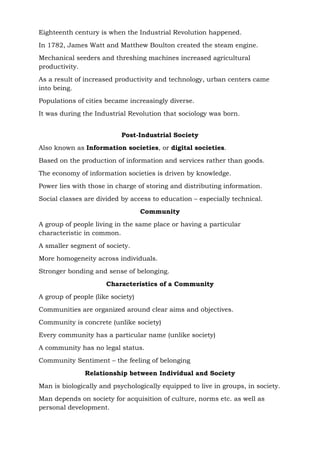 Eighteenth century is when the Industrial Revolution happened.
In 1782, James Watt and Matthew Boulton created the steam engine.
Mechanical seeders and threshing machines increased agricultural
productivity.
As a result of increased productivity and technology, urban centers came
into being.
Populations of cities became increasingly diverse.
It was during the Industrial Revolution that sociology was born.
Post-Industrial Society
Also known as Information societies, or digital societies.
Based on the production of information and services rather than goods.
The economy of information societies is driven by knowledge.
Power lies with those in charge of storing and distributing information.
Social classes are divided by access to education – especially technical.
Community
A group of people living in the same place or having a particular
characteristic in common.
A smaller segment of society.
More homogeneity across individuals.
Stronger bonding and sense of belonging.
Characteristics of a Community
A group of people (like society)
Communities are organized around clear aims and objectives.
Community is concrete (unlike society)
Every community has a particular name (unlike society)
A community has no legal status.
Community Sentiment – the feeling of belonging
Relationship between Individual and Society
Man is biologically and psychologically equipped to live in groups, in society.
Man depends on society for acquisition of culture, norms etc. as well as
personal development.
 