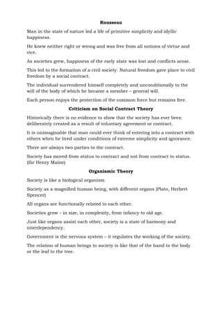 Rousseau
Man in the state of nature led a life of primitive simplicity and idyllic
happiness.
He knew neither right or wrong and was free from all notions of virtue and
vice.
As societies grew, happiness of the early state was lost and conflicts arose.
This led to the formation of a civil society. Natural freedom gave place to civil
freedom by a social contract.
The individual surrendered himself completely and unconditionally to the
will of the body of which he became a member – general will.
Each person enjoys the protection of the common force but remains free.
Criticism on Social Contract Theory
Historically there is no evidence to show that the society has ever been
deliberately created as a result of voluntary agreement or contract.
It is unimaginable that man could ever think of entering into a contract with
others when he lived under conditions of extreme simplicity and ignorance.
There are always two parties to the contract.
Society has moved from status to contract and not from contract to status.
(Sir Henry Maine)
Organismic Theory
Society is like a biological organism.
Society as a magnified human being, with different organs (Plato, Herbert
Spencer)
All organs are functionally related to each other.
Societies grow – in size, in complexity, from infancy to old age.
Just like organs assist each other, society is a state of harmony and
interdependency.
Government is the nervous system – it regulates the working of the society.
The relation of human beings to society is like that of the hand to the body
or the leaf to the tree.
 