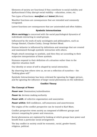 Elements of society are functional if they contribute to social stability and
dysfunctional if they disrupt social stability – education, crime, etc.
Two types of functions: manifest and latent (Merton)
Manifest functions are consequences that are intended and commonly
recognized.
Latent functions are consequences that are unintended and often hidden.
Symbolic Interactionism
Micro sociology is concerned with the social psychological dynamics of
individuals interacting in small groups.
Influenced by the work of early sociologists and philosophers, such as
George Simmel, Charles Cooley, George Herbert Mead.
Human behavior is influenced by definitions and meanings that are created
and maintained through symbolic interaction with others.
People attach meanings to symbols, and then they act according to their
subjective interpretation of these symbols.
Humans respond to their definition of a situation rather than to the
objective situation itself.
Our identity or sense of self is shaped by social interaction.
By observing how others view us, we see a reflection of ourselves – the
“looking glass self.”
Symbolic Interactionism has been criticized for ignoring the bigger picture,
and for ignoring the influence of larger social phenomena on the individual.
Conflict Theory
The Concept of Power
Power over: Domination/subordination
Power to: decision making authority
Power with: of collective organization and association
Power within: Self-confidence, self-awareness and assertiveness
The origins of the conflict perspective can be traced to Karl Marx.
Conflict perspective views society as composed of different groups and
interest competing for power and resources.
Social phenomena are explained by looking at which groups have power and
benefit from a particular social arrangement.
The key conflict in society could be economic, racial, gender-based,
religious, political.
 