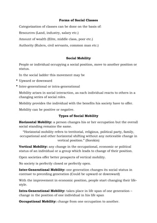 Forms of Social Classes
Categorization of classes can be done on the basis of:
Resources (Land, industry, salary etc.)
Amount of wealth (Elite, middle class, poor etc.)
Authority (Rulers, civil servants, common man etc.)
Social Mobility
People or individual occupying a social position, move to another position or
status.
In the social ladder this movement may be
 Upward or downward
 Inter-generational or intra-generational
Mobility arises in social interaction, as each individual reacts to others in a
changing series of social roles.
Mobility provides the individual with the benefits his society have to offer.
Mobility can be positive or negative.
Types of Social Mobility
Horizontal Mobility: a person changes his or her occupation but the overall
social standing remains the same.
“Horizontal mobility refers to territorial, religious, political party, family,
occupational and other horizontal shifting without any noticeable change in
vertical position.” (Sorokin)
Vertical Mobility: any change in the occupational, economic or political
status of an individual or a group which leads to change of their position.
Open societies offer better prospects of vertical mobility.
No society is perfectly closed or perfectly open.
Inter-Generational Mobility: one generation changes its social status in
contrast to preceding generation (Could be upward or downward)
With the improvement in economic position, people start changing their life-
style.
Intra-Generational Mobility: takes place in life span of one generation –
change in the position of one individual in his life span
Occupational Mobility: change from one occupation to another.
 