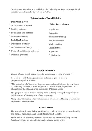 Occupations usually are stratified or hierarchically arranged – occupational
mobility usually results in vertical mobility.
Determinants of Social Mobility
Structural factors
 Occupational structure
 Fertility patterns
 Social Aids and Barriers
 Duality of economy
Individual factors
 Differences of ability
 Motivation for mobility
 Deferred gratification patterns
 Personal grooming
Other Determinants
Legislation
Education
Skills and training
Industrialization
Modernization
Urbanization
Migration
Politicization
Culture of Poverty
Values of poor people cause them to remain poor – cycle of poverty.
Poor are not only lacking resources but also acquire a poverty-
perpetuating value system.
“The subculture [of the poor] develops mechanisms that tend to perpetuate
it, especially because of what happens to the worldview, aspirations, and
character of the children who grow up in it” (Oscar Lewis)
The people in the culture of poverty have a strong feeling of marginality, of
helplessness, of dependency, of not belonging.
Along with this feeling of powerlessness is a widespread feeling of inferiority,
of personal unworthiness.
Social Control
The ways in which our behavior, thoughts, and appearance are regulated by
the norms, rules, laws, and social structures of society.
There would be no society without social control, because society cannot
function without an agreed upon and enforced social order.
 