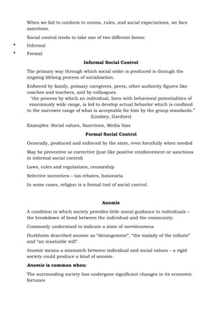 When we fail to conform to norms, rules, and social expectations, we face
sanctions.
Social control tends to take one of two different forms:
 Informal
 Formal
Informal Social Control
The primary way through which social order is produced is through the
ongoing lifelong process of socialization.
Enforced by family, primary caregivers, peers, other authority figures like
coaches and teachers, and by colleagues.
"the process by which an individual, born with behavioral potentialities of
enormously wide range, is led to develop actual behavior which is confined
to the narrower range of what is acceptable for him by the group standards.”
(Lindzey, Gardner)
Examples: Social values, Sanctions, Media bias
Formal Social Control
Generally, produced and enforced by the state, even forcefully when needed
May be preventive or corrective (just like positive reinforcement or sanctions
in informal social control)
Laws, rules and regulations, censorship
Selective incentives – tax rebates, honoraria
In some cases, religion is a formal tool of social control.
Anomie
A condition in which society provides little moral guidance to individuals –
the breakdown of bond between the individual and the community.
Commonly understood to indicate a state of normlessness.
Durkheim described anomie as “derangement”, “the malady of the infinite”
and “an insatiable will”.
Anomie means a mismatch between individual and social values – a rigid
society could produce a kind of anomie.
Anomie is common when:
The surrounding society has undergone significant changes in its economic
fortunes
 