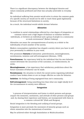 There is a significant discrepancy between the ideological theories and
values commonly professed and what was actually achievable in everyday
life.
An individual suffering from anomie would strive to attain the common goals
of a specific society yet would not be able to reach these goals legitimately
because of the structural limitations in society.
As a result, the individual would exhibit deviant behavior.
Alienation
"a condition in social relationships reflected by a low degree of integration or
common values and a high degree of distance or isolation between
individuals, or between an individual and a group of people in a community
or work environment” (Robert Ankony)
Alienation can mean the unresponsiveness of society as a whole to the
individuality of each member of the society.
Modern consumption-capitalism has shaped a society where you have to sell
your personality in addition to your work.
Five prominent features of alienation: powerlessness, meaninglessness,
normlessness, isolation and self-estrangement (Seeman, 1959)
Powerlessness: the expectancy held by the individual that his own behavior
cannot determine the occurrence of the outcomes, or reinforcements, he
seeks.
Meaninglessness: a low expectancy that satisfactory predictions about the
future outcomes of behavior can be made.
Normlessness: the situation in which the social norms regulating individual
conduct have broken down or are no longer effective as rules for behavior.
Isolation: the feeling of being segregated from one's community.
Self-estrangement: being something less than what one might ideally be if
the circumstances in society were different.
Integration
"a process of interpenetration and fusion in which persons and groups
acquire the memories, sentiments, and attitude of other persons and groups
and, by sharing their experience and history, are incorporated with them in
a common cultural life” (Park and Burgess)
Social integration is the blending and unifying of social groups.
Integration is more precisely the movement of minority groups such as
ethnic minorities into the mainstream of societies.
May be achieved either through Assimilation or Multiculturalism.
 