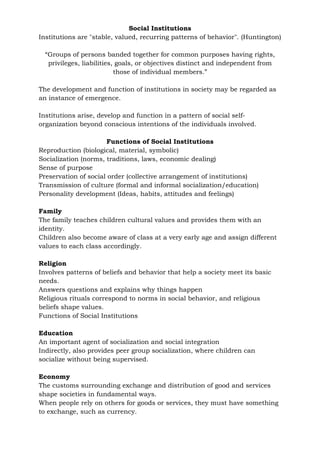 Social Institutions
Institutions are "stable, valued, recurring patterns of behavior". (Huntington)
“Groups of persons banded together for common purposes having rights,
privileges, liabilities, goals, or objectives distinct and independent from
those of individual members.”
The development and function of institutions in society may be regarded as
an instance of emergence.
Institutions arise, develop and function in a pattern of social self-
organization beyond conscious intentions of the individuals involved.
Functions of Social Institutions
Reproduction (biological, material, symbolic)
Socialization (norms, traditions, laws, economic dealing)
Sense of purpose
Preservation of social order (collective arrangement of institutions)
Transmission of culture (formal and informal socialization/education)
Personality development (Ideas, habits, attitudes and feelings)
Family
The family teaches children cultural values and provides them with an
identity.
Children also become aware of class at a very early age and assign different
values to each class accordingly.
Religion
Involves patterns of beliefs and behavior that help a society meet its basic
needs.
Answers questions and explains why things happen
Religious rituals correspond to norms in social behavior, and religious
beliefs shape values.
Functions of Social Institutions
Education
An important agent of socialization and social integration
Indirectly, also provides peer group socialization, where children can
socialize without being supervised.
Economy
The customs surrounding exchange and distribution of good and services
shape societies in fundamental ways.
When people rely on others for goods or services, they must have something
to exchange, such as currency.
 