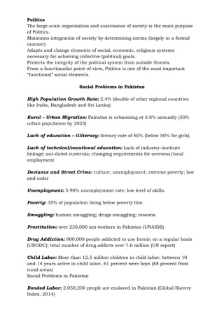 Politics
The large-scale organization and sustenance of society is the main purpose
of Politics.
Maintains integration of society by determining norms (largely in a formal
manner)
Adapts and change elements of social, economic, religious systems
necessary for achieving collective (political) goals.
Protects the integrity of the political system from outside threats.
From a functionalist point-of-view, Politics is one of the most important
“functional” social elements.
Social Problems in Pakistan
High Population Growth Rate: 2.4% (double of other regional countries
like India, Bangladesh and Sri Lanka)
Rural – Urban Migration: Pakistan is urbanizing at 2.8% annually (50%
urban population by 2025)
Lack of education – illiteracy: literacy rate of 60% (below 50% for girls)
Lack of technical/vocational education: Lack of industry-institute
linkage; out-dated curricula; changing requirements for overseas/local
employment
Deviance and Street Crime: culture; unemployment; extreme poverty; law
and order
Unemployment: 5.90% unemployment rate; low level of skills.
Poverty: 35% of population living below poverty line.
Smuggling: human smuggling; drugs smuggling; reasons.
Prostitution: over 230,000 sex workers in Pakistan (UNAIDS)
Drug Addiction: 800,000 people addicted to use heroin on a regular basis
(UNODC); total number of drug addicts over 7.6 million (UN report)
Child Labor: More than 12.5 million children in child labor; between 10
and 14 years active in child labor, 61 percent were boys (88 percent from
rural areas)
Social Problems in Pakistan
Bonded Labor: 2,058,200 people are enslaved in Pakistan (Global Slavery
Index, 2014)
 